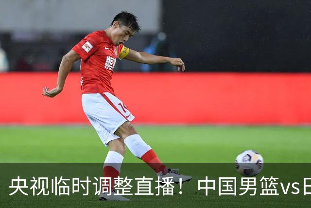 央视临时调整直播！中国男篮vs日本被移出CCTV5，中超补赛却上位，排播优先级让人看不懂